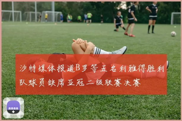 沙特媒体报道B罗等五名利雅得胜利队球员缺席亚冠二级联赛决赛