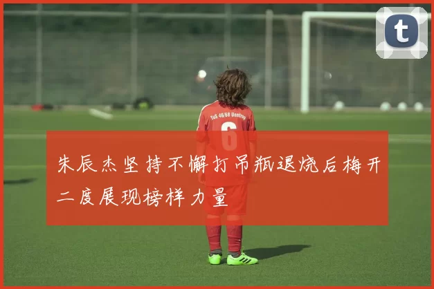 朱辰杰坚持不懈打吊瓶退烧后梅开二度展现榜样力量