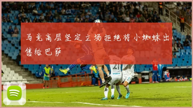马竞高层坚定立场拒绝将小蜘蛛出售给巴萨