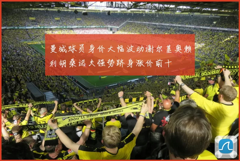 曼城球员身价大幅波动谢尔基奥赖利胡桑诺夫强势跻身涨价前十