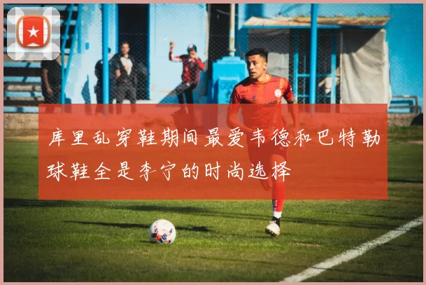 库里乱穿鞋期间最爱韦德和巴特勒球鞋全是李宁的时尚选择