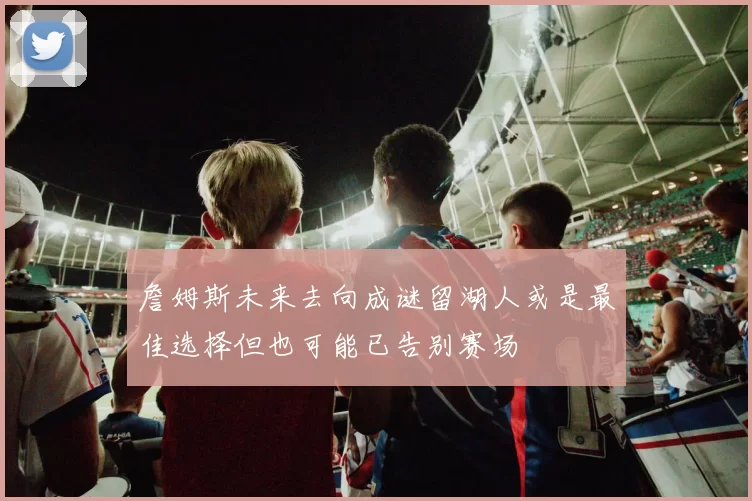 詹姆斯未来去向成谜留湖人或是最佳选择但也可能已告别赛场