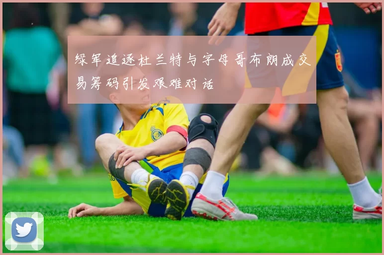 绿军追逐杜兰特与字母哥布朗成交易筹码引发艰难对话