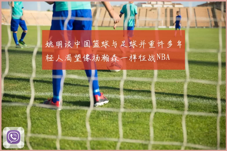 姚明谈中国篮球与足球并重许多年轻人渴望像杨瀚森一样征战NBA