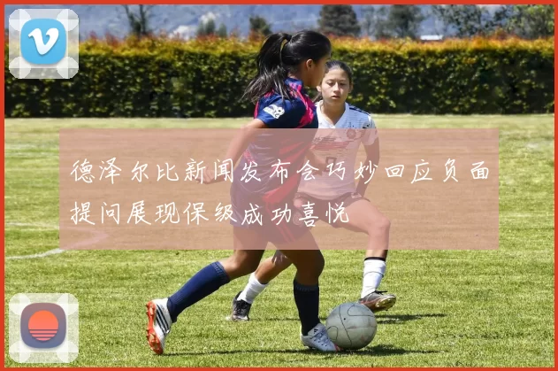德泽尔比新闻发布会巧妙回应负面提问展现保级成功喜悦
