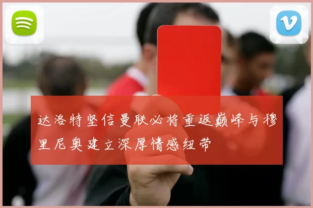 达洛特坚信曼联必将重返巅峰与穆里尼奥建立深厚情感纽带