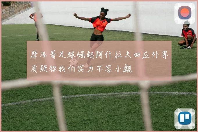 摩洛哥足球崛起阿什拉夫回应外界质疑称我们实力不容小觑