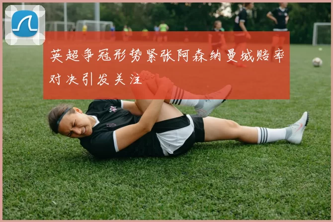 英超争冠形势紧张阿森纳曼城赔率对决引发关注